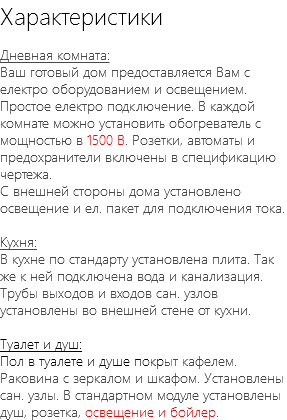 Характеристики Дневная комната: Ваш готовый дом предоставляется Вам с електро оборудованием и освещением. Простое електро подключение. В каждой комнате можно установить обогреватель с мощностью в 1500 В. Розетки, автоматы и предохранители включены в спецификацию чертежа. С внешней стороны дома установлено освещение и ел. пакет для подключения тока. Кухня: В кухне по стандарту установлена плита. Так же к ней подключена вода и канализация. Трубы выходов и входов сан. узлов установлены во внешней стене от кухни. Туалет и душ: Пол в туалете и душе покрыт кафелем. Раковина с зеркалом и шкафом. Установлены сан. узлы. В стандартном модуле установлены душ, розетка, освещение и бойлер.
