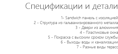Спецификации и детали 1- Sandwich панель с изоляцией 2 - Структура из гальванизированного металла 3 - Двери из алюминия 4 - Пластиковые окна 5 - Покраска с высоким сроком службы 6 - Выходы воды и канализации 7 - Разные виды терасс 