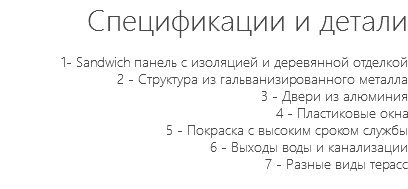 Спецификации и детали 1- Sandwich панель с изоляцией и деревянной отделкой 2 - Структура из гальванизированного металла 3 - Двери из алюминия 4 - Пластиковые окна 5 - Покраска с высоким сроком службы 6 - Выходы воды и канализации 7 - Разные виды терасс 