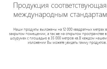 Продукция соответствующая международным стандартам Наши продукты выложены на 12 000 квадратных метрах в закрытом помещении, а так же на открытом пространстве в шоурумах с плошадью в 35 000 метров кв.В каждом нашем изложении Вы можете увидеть гамму продуктов.